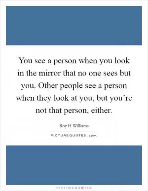 You see a person when you look in the mirror that no one sees but you. Other people see a person when they look at you, but you’re not that person, either Picture Quote #1