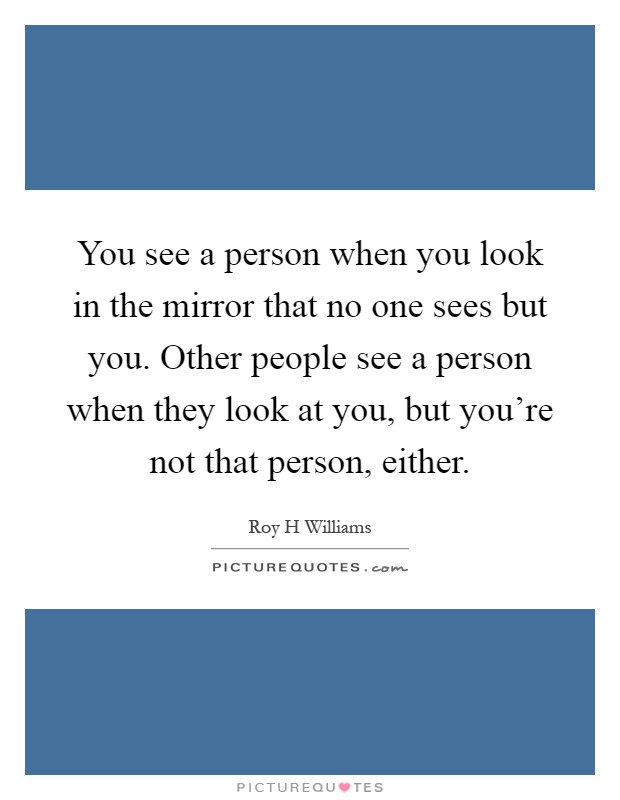 You see a person when you look in the mirror that no one sees but you. Other people see a person when they look at you, but you're not that person, either Picture Quote #1