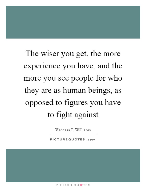 The wiser you get, the more experience you have, and the more you see people for who they are as human beings, as opposed to figures you have to fight against Picture Quote #1