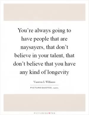 You’re always going to have people that are naysayers, that don’t believe in your talent, that don’t believe that you have any kind of longevity Picture Quote #1
