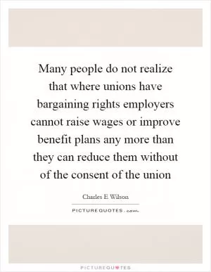 Many people do not realize that where unions have bargaining rights employers cannot raise wages or improve benefit plans any more than they can reduce them without of the consent of the union Picture Quote #1
