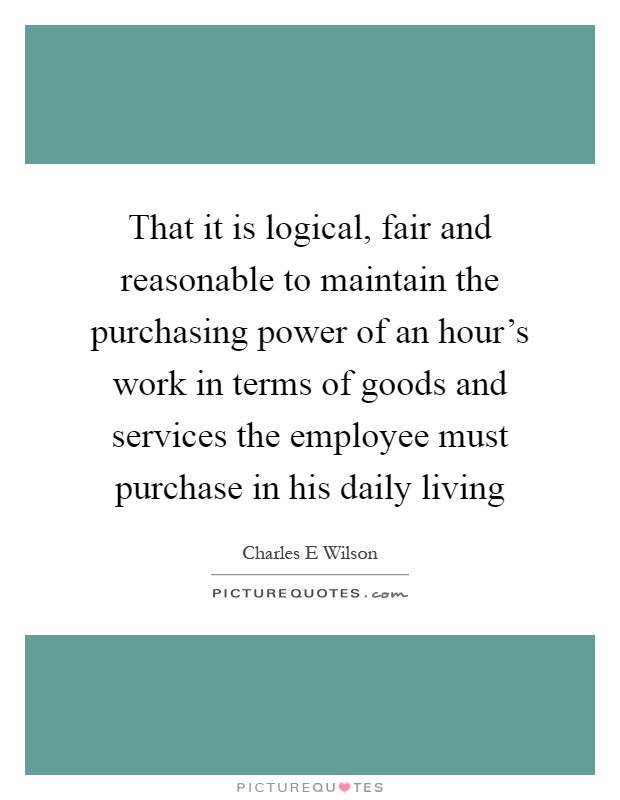 That it is logical, fair and reasonable to maintain the purchasing power of an hour's work in terms of goods and services the employee must purchase in his daily living Picture Quote #1