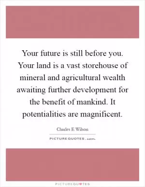 Your future is still before you. Your land is a vast storehouse of mineral and agricultural wealth awaiting further development for the benefit of mankind. It potentialities are magnificent Picture Quote #1