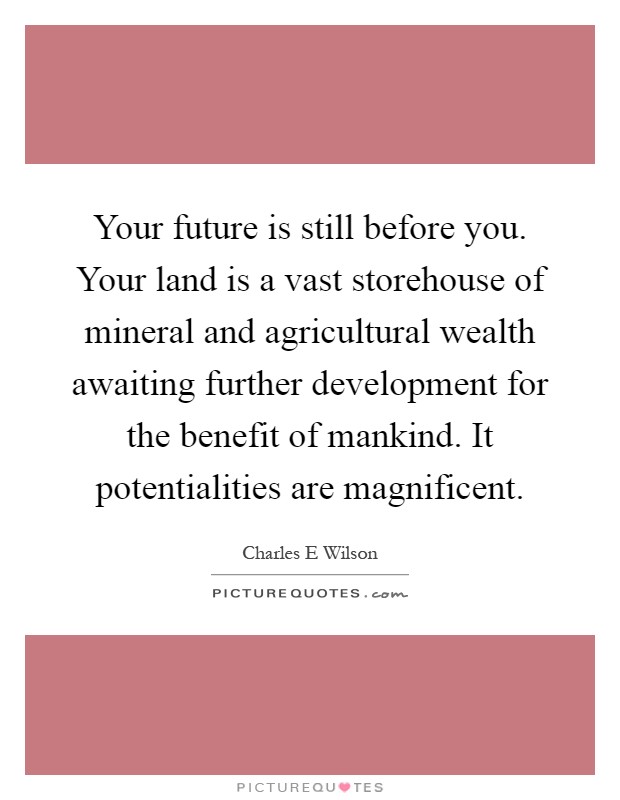 Your future is still before you. Your land is a vast storehouse of mineral and agricultural wealth awaiting further development for the benefit of mankind. It potentialities are magnificent Picture Quote #1