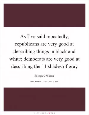 As I’ve said repeatedly, republicans are very good at describing things in black and white; democrats are very good at describing the 11 shades of gray Picture Quote #1