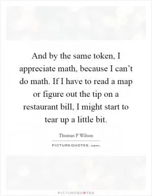 And by the same token, I appreciate math, because I can’t do math. If I have to read a map or figure out the tip on a restaurant bill, I might start to tear up a little bit Picture Quote #1