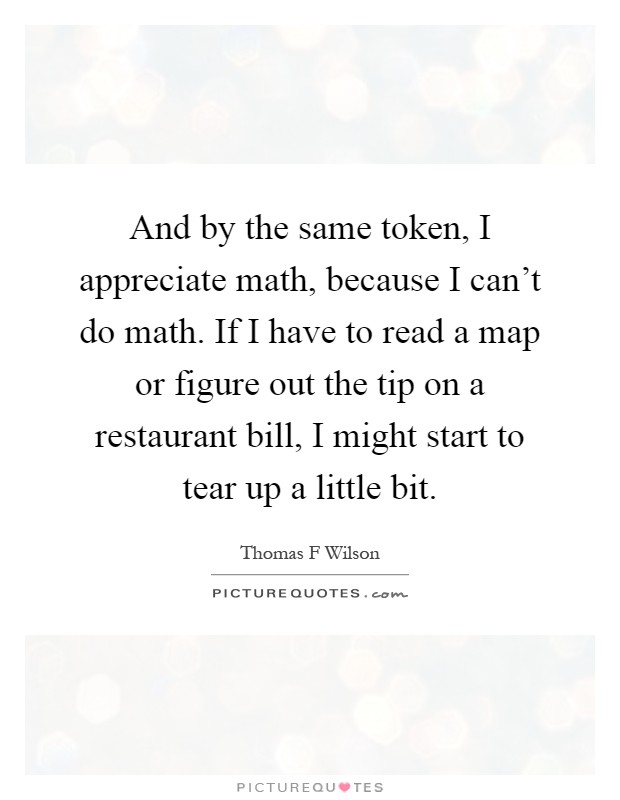 And by the same token, I appreciate math, because I can't do math. If I have to read a map or figure out the tip on a restaurant bill, I might start to tear up a little bit Picture Quote #1