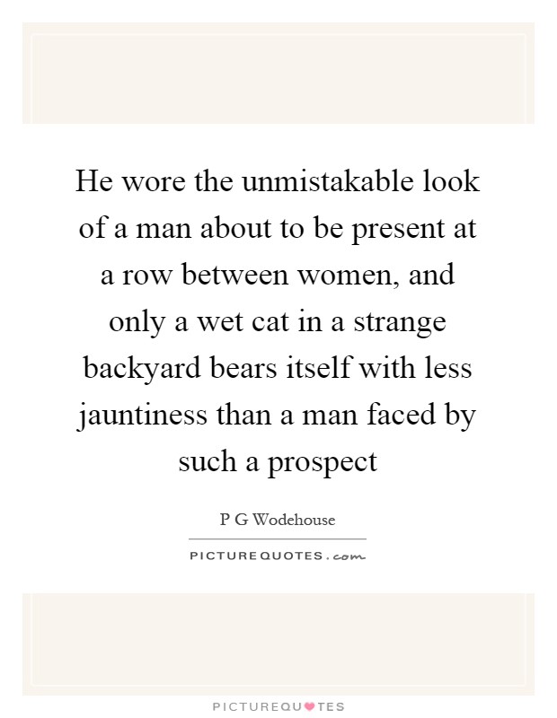 He wore the unmistakable look of a man about to be present at a row between women, and only a wet cat in a strange backyard bears itself with less jauntiness than a man faced by such a prospect Picture Quote #1