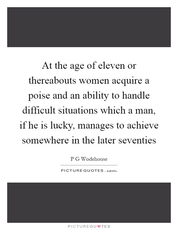 At the age of eleven or thereabouts women acquire a poise and an ability to handle difficult situations which a man, if he is lucky, manages to achieve somewhere in the later seventies Picture Quote #1
