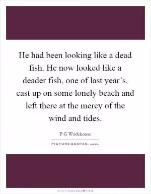 He had been looking like a dead fish. He now looked like a deader fish, one of last year’s, cast up on some lonely beach and left there at the mercy of the wind and tides Picture Quote #1