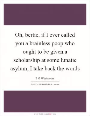 Oh, bertie, if I ever called you a brainless poop who ought to be given a scholarship at some lunatic asylum, I take back the words Picture Quote #1