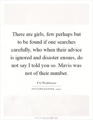 There are girls, few perhaps but to be found if one searches carefully, who when their advice is ignored and disaster ensues, do not say I told you so. Mavis was not of their number Picture Quote #1