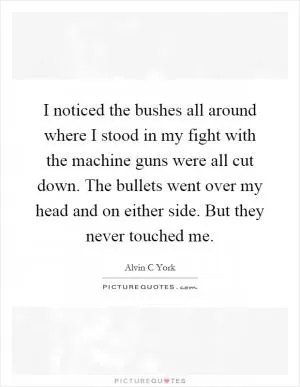 I noticed the bushes all around where I stood in my fight with the machine guns were all cut down. The bullets went over my head and on either side. But they never touched me Picture Quote #1