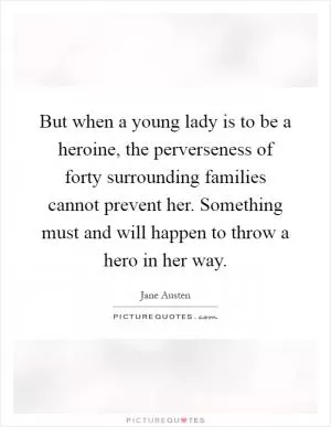 But when a young lady is to be a heroine, the perverseness of forty surrounding families cannot prevent her. Something must and will happen to throw a hero in her way Picture Quote #1