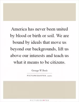 America has never been united by blood or birth or soil. We are bound by ideals that move us beyond our backgrounds, lift us above our interests and teach us what it means to be citizens Picture Quote #1