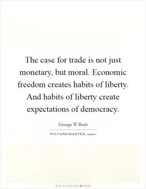 The case for trade is not just monetary, but moral. Economic freedom creates habits of liberty. And habits of liberty create expectations of democracy Picture Quote #1