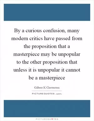 By a curious confusion, many modern critics have passed from the proposition that a masterpiece may be unpopular to the other proposition that unless it is unpopular it cannot be a masterpiece Picture Quote #1