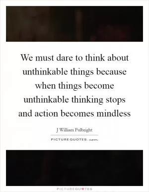 We must dare to think about unthinkable things because when things become unthinkable thinking stops and action becomes mindless Picture Quote #1