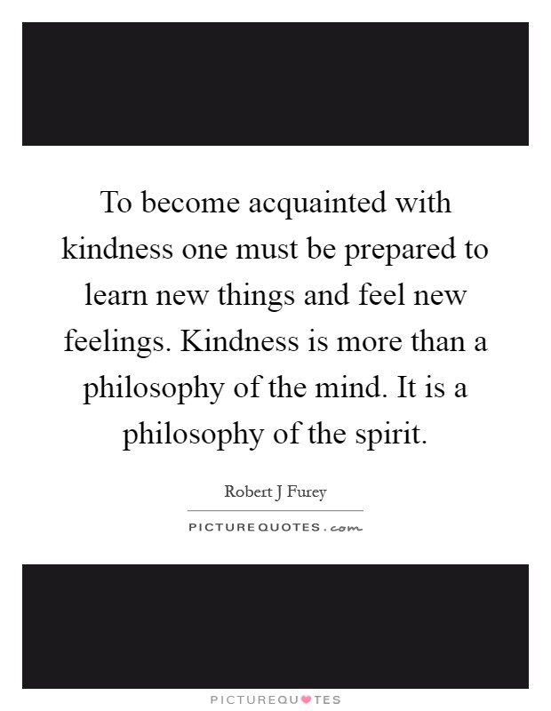 To become acquainted with kindness one must be prepared to learn new things and feel new feelings. Kindness is more than a philosophy of the mind. It is a philosophy of the spirit Picture Quote #1