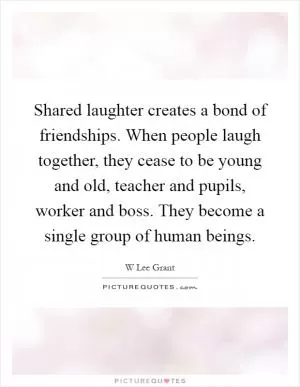 Shared laughter creates a bond of friendships. When people laugh together, they cease to be young and old, teacher and pupils, worker and boss. They become a single group of human beings Picture Quote #1