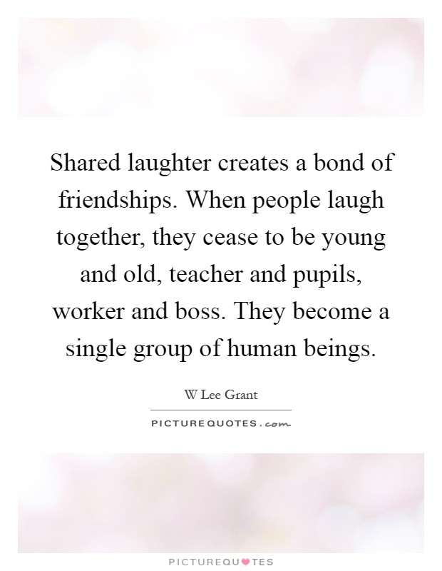 Shared laughter creates a bond of friendships. When people laugh together, they cease to be young and old, teacher and pupils, worker and boss. They become a single group of human beings Picture Quote #1