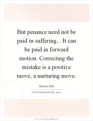 But penance need not be paid in suffering... It can be paid in forward motion. Correcting the mistake is a positive move, a nurturing move Picture Quote #1