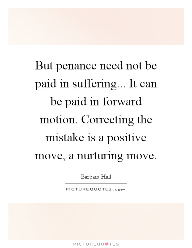 But penance need not be paid in suffering... It can be paid in forward motion. Correcting the mistake is a positive move, a nurturing move Picture Quote #1