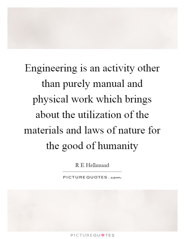 Engineering is an activity other than purely manual and physical work which brings about the utilization of the materials and laws of nature for the good of humanity Picture Quote #1