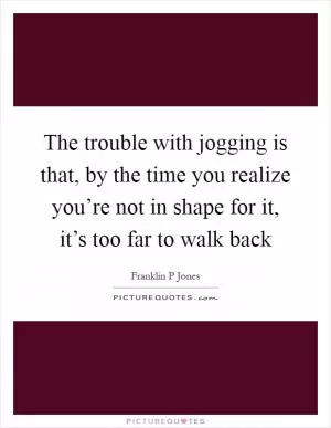 The trouble with jogging is that, by the time you realize you’re not in shape for it, it’s too far to walk back Picture Quote #1