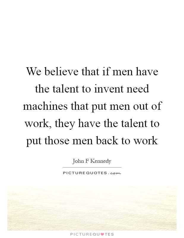 We believe that if men have the talent to invent need machines that put men out of work, they have the talent to put those men back to work Picture Quote #1