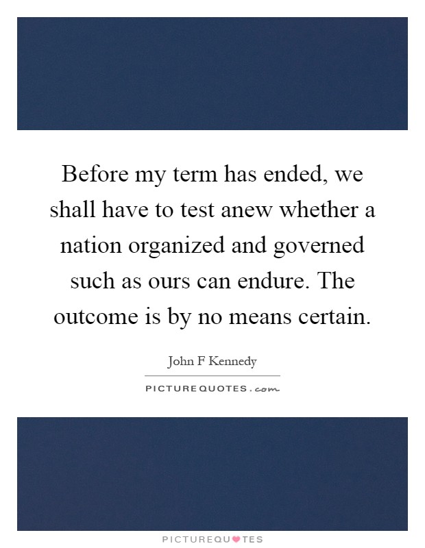 Before my term has ended, we shall have to test anew whether a nation organized and governed such as ours can endure. The outcome is by no means certain Picture Quote #1