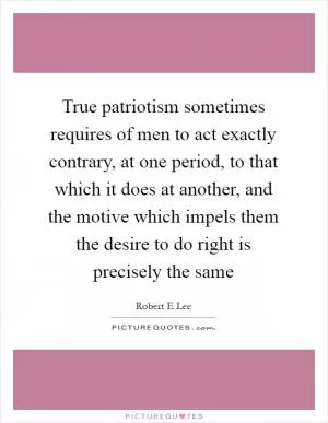 True patriotism sometimes requires of men to act exactly contrary, at one period, to that which it does at another, and the motive which impels them the desire to do right is precisely the same Picture Quote #1