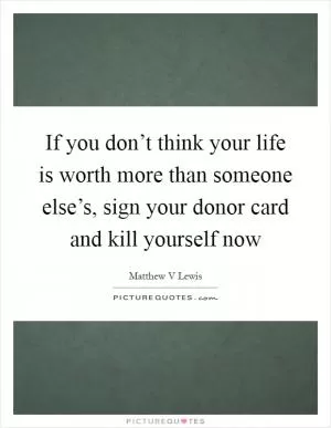 If you don’t think your life is worth more than someone else’s, sign your donor card and kill yourself now Picture Quote #1