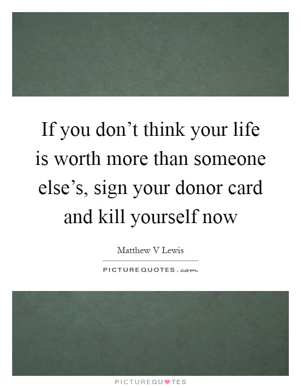 If you don't think your life is worth more than someone else's, sign your donor card and kill yourself now Picture Quote #1
