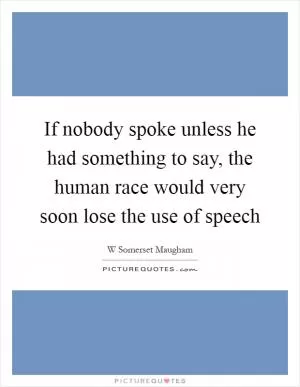 If nobody spoke unless he had something to say, the human race would very soon lose the use of speech Picture Quote #1
