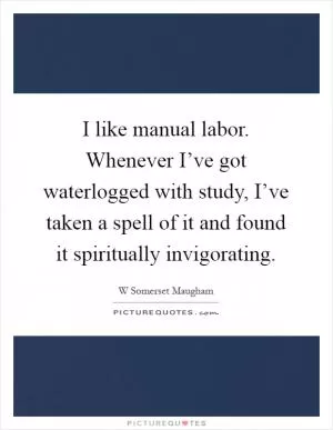 I like manual labor. Whenever I’ve got waterlogged with study, I’ve taken a spell of it and found it spiritually invigorating Picture Quote #1