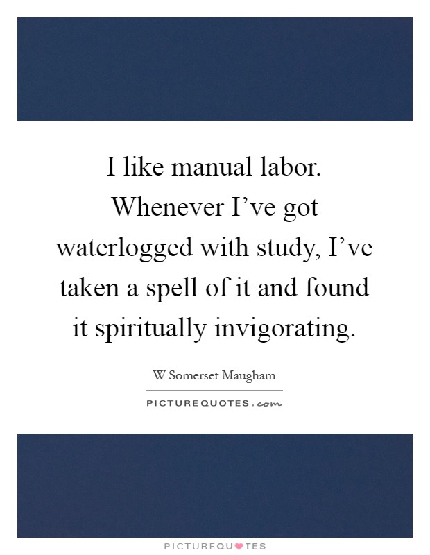 I like manual labor. Whenever I've got waterlogged with study, I've taken a spell of it and found it spiritually invigorating Picture Quote #1