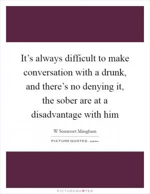 It’s always difficult to make conversation with a drunk, and there’s no denying it, the sober are at a disadvantage with him Picture Quote #1