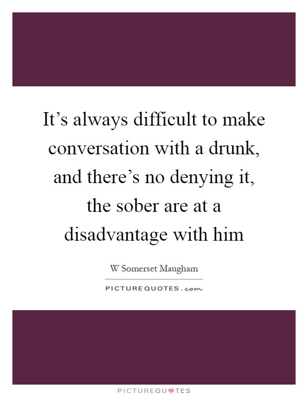 It's always difficult to make conversation with a drunk, and there's no denying it, the sober are at a disadvantage with him Picture Quote #1