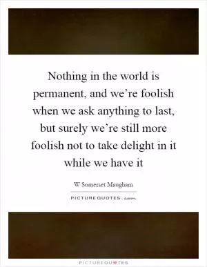 Nothing in the world is permanent, and we’re foolish when we ask anything to last, but surely we’re still more foolish not to take delight in it while we have it Picture Quote #1