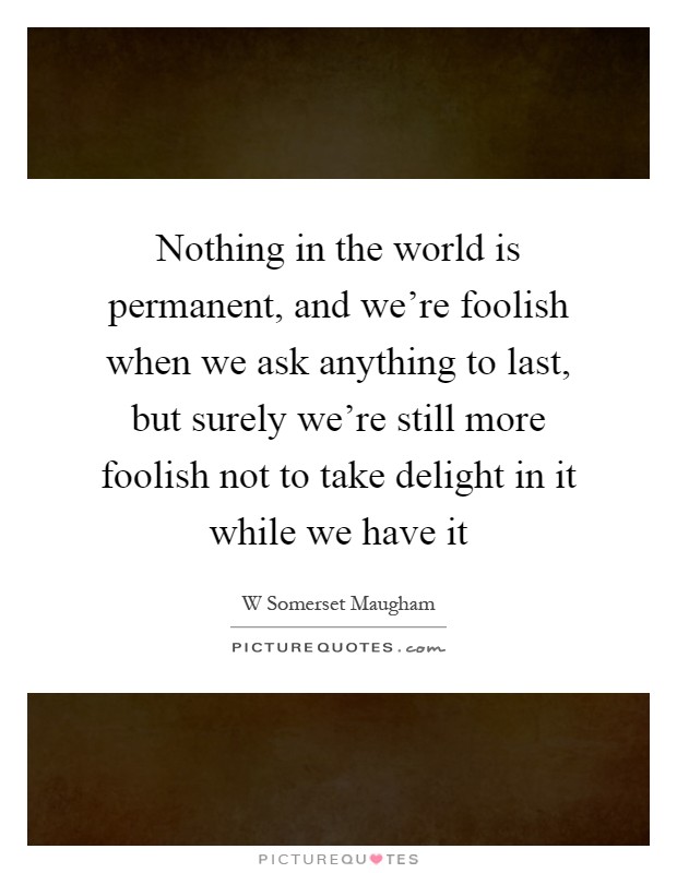 Nothing in the world is permanent, and we're foolish when we ask anything to last, but surely we're still more foolish not to take delight in it while we have it Picture Quote #1