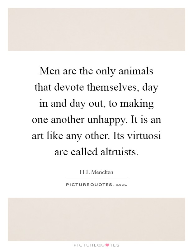 Men are the only animals that devote themselves, day in and day out, to making one another unhappy. It is an art like any other. Its virtuosi are called altruists Picture Quote #1