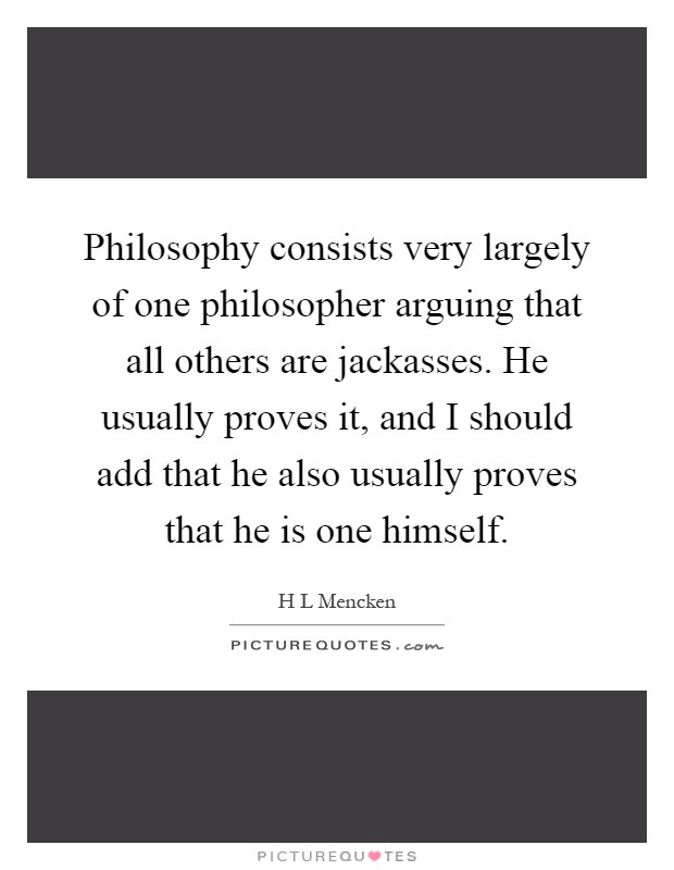 Philosophy consists very largely of one philosopher arguing that all others are jackasses. He usually proves it, and I should add that he also usually proves that he is one himself Picture Quote #1