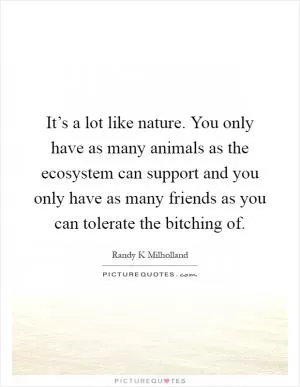It’s a lot like nature. You only have as many animals as the ecosystem can support and you only have as many friends as you can tolerate the bitching of Picture Quote #1