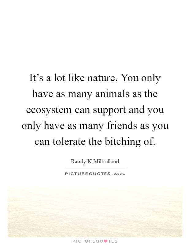 It's a lot like nature. You only have as many animals as the ecosystem can support and you only have as many friends as you can tolerate the bitching of Picture Quote #1