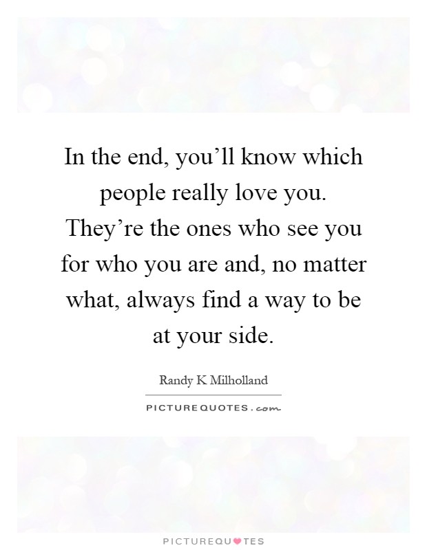 In the end, you'll know which people really love you. They're the ones who see you for who you are and, no matter what, always find a way to be at your side Picture Quote #1