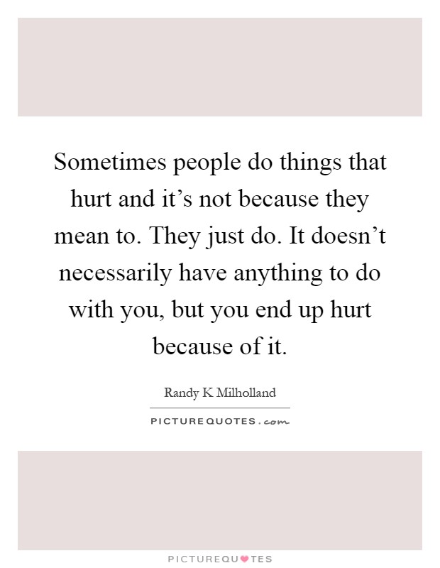 Sometimes people do things that hurt and it's not because they mean to. They just do. It doesn't necessarily have anything to do with you, but you end up hurt because of it Picture Quote #1