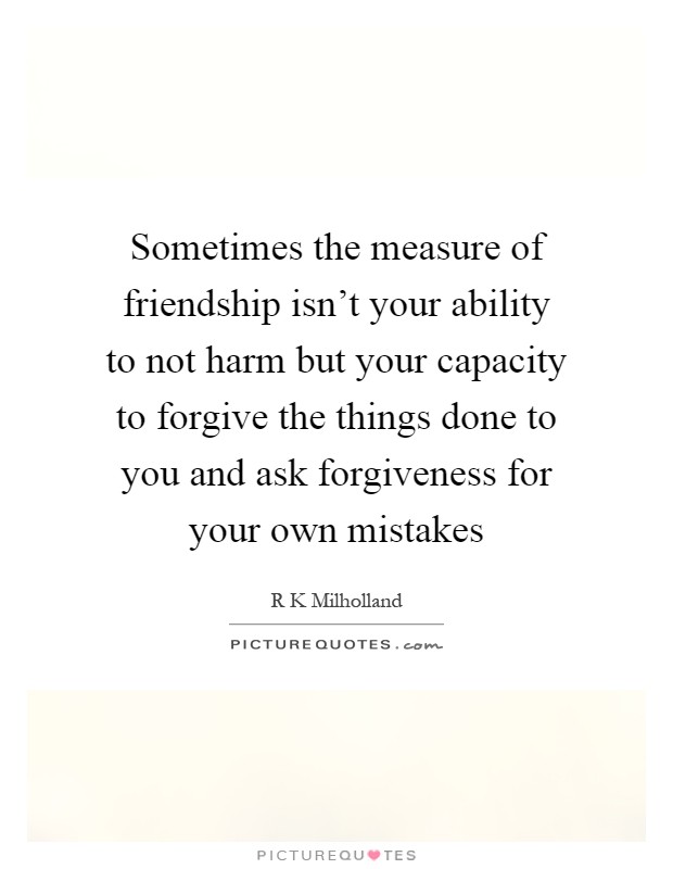 Sometimes the measure of friendship isn't your ability to not harm but your capacity to forgive the things done to you and ask forgiveness for your own mistakes Picture Quote #1