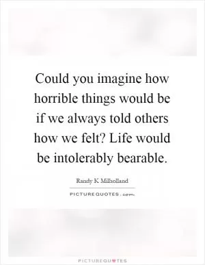 Could you imagine how horrible things would be if we always told others how we felt? Life would be intolerably bearable Picture Quote #1