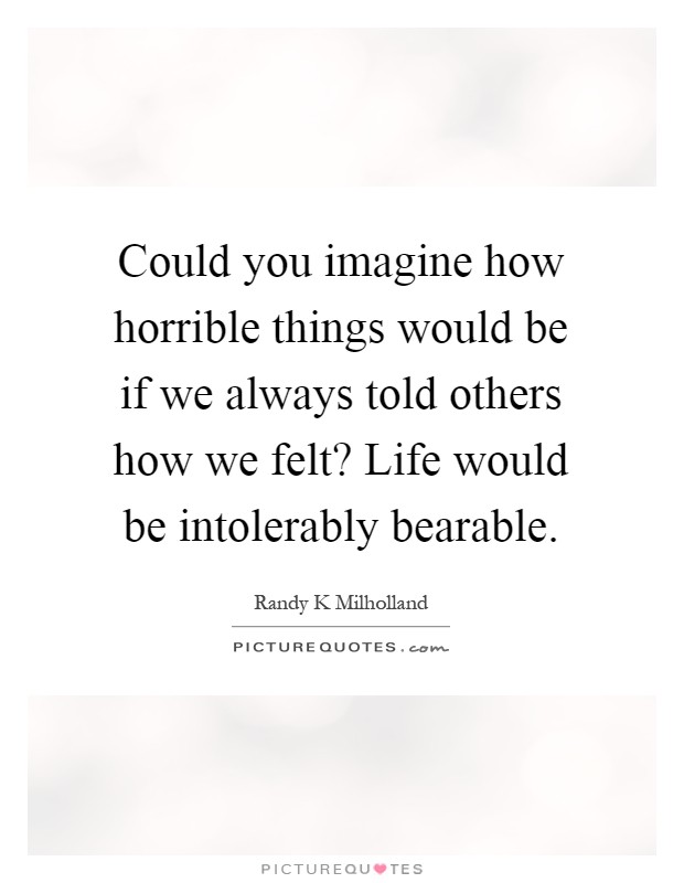 Could you imagine how horrible things would be if we always told others how we felt? Life would be intolerably bearable Picture Quote #1